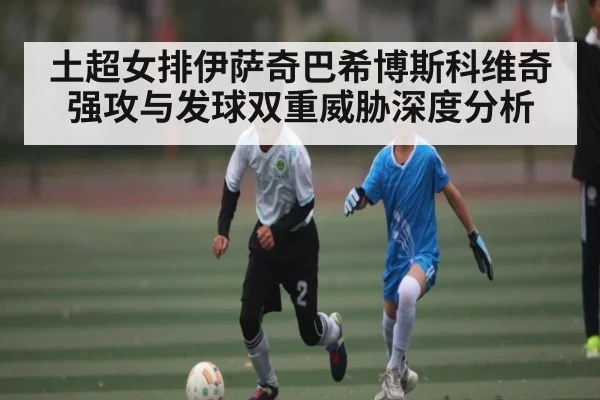 土超女排伊萨奇巴希博斯科维奇强攻与发球双重威胁深度分析