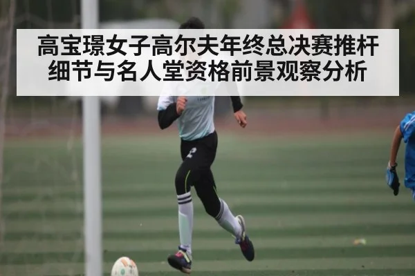 高宝璟女子高尔夫年终总决赛推杆细节与名人堂资格前景观察分析