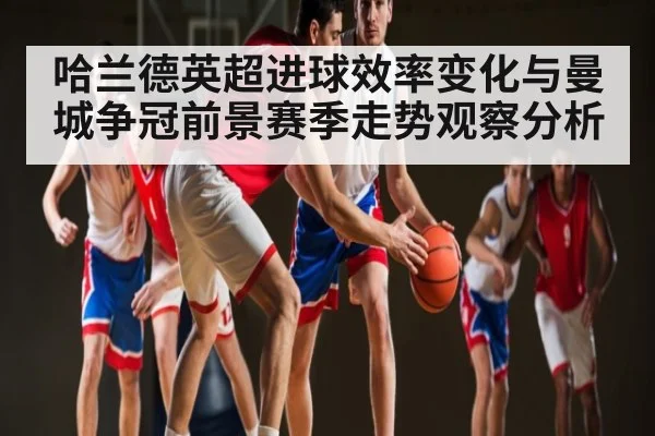 哈兰德英超进球效率变化与曼城争冠前景赛季走势观察分析