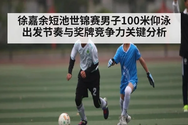 徐嘉余短池世锦赛男子100米仰泳出发节奏与奖牌竞争力关键分析